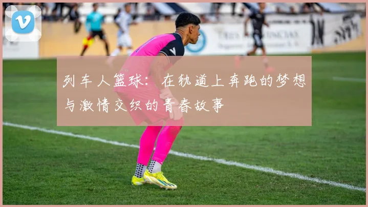 列车人篮球：在轨道上奔跑的梦想与激情交织的青春故事