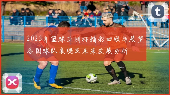 2023年篮球亚洲杯精彩回顾与展望各国球队表现及未来发展分析