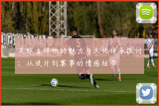 足球吉祥物的魅力与文化传承探讨：从设计到赛事的情感纽带