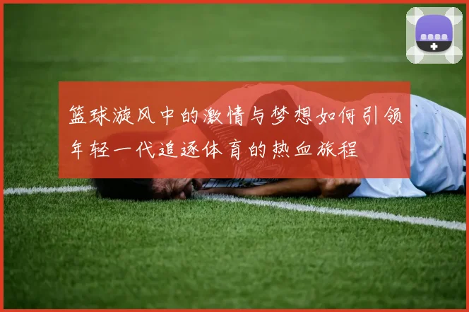 篮球漩风中的激情与梦想如何引领年轻一代追逐体育的热血旅程
