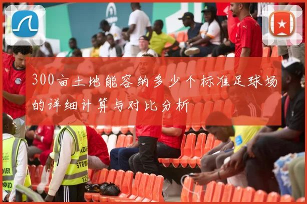 300亩土地能容纳多少个标准足球场的详细计算与对比分析