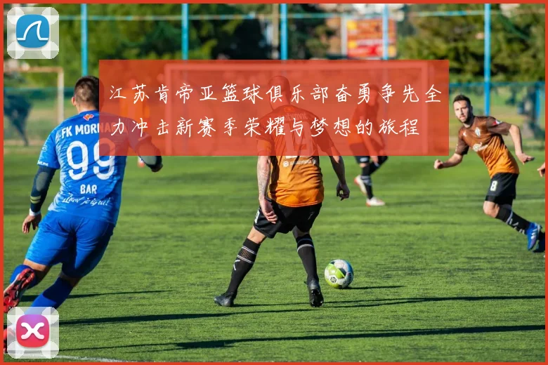 江苏肯帝亚篮球俱乐部奋勇争先全力冲击新赛季荣耀与梦想的旅程