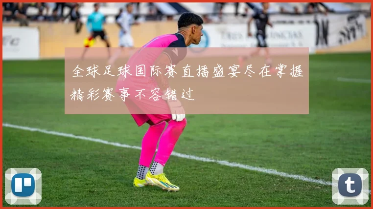 全球足球国际赛直播盛宴尽在掌握精彩赛事不容错过