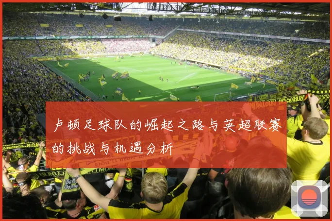 卢顿足球队的崛起之路与英超联赛的挑战与机遇分析
