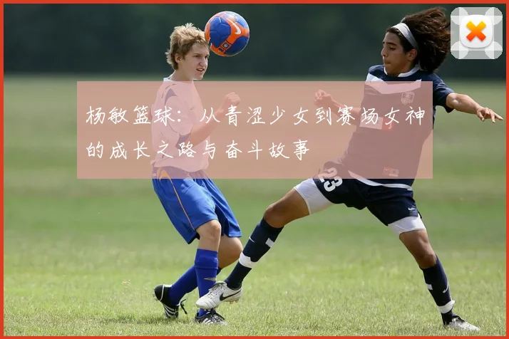 杨敏篮球：从青涩少女到赛场女神的成长之路与奋斗故事