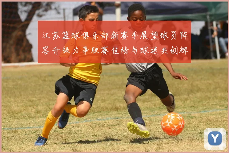 江苏篮球俱乐部新赛季展望球员阵容升级力争联赛佳绩与球迷共创辉煌
