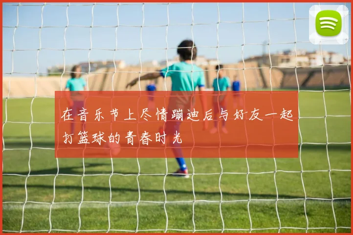 在音乐节上尽情蹦迪后与好友一起打篮球的青春时光