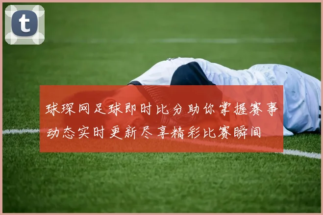 球琛网足球即时比分助你掌握赛事动态实时更新尽享精彩比赛瞬间