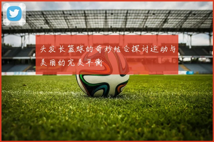 头发长篮球的奇妙结合探讨运动与美丽的完美平衡